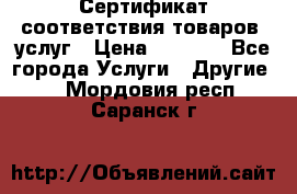 Сертификат соответствия товаров, услуг › Цена ­ 4 000 - Все города Услуги » Другие   . Мордовия респ.,Саранск г.